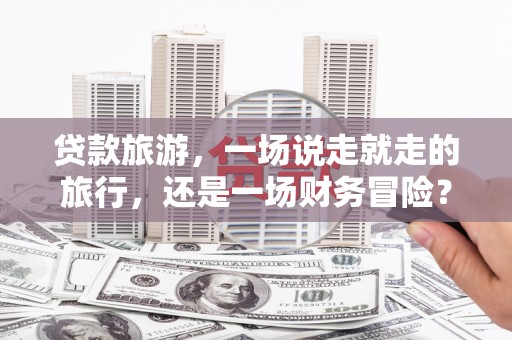 莎车贷款旅游，一场说走就走的旅行，还是一场财务冒险？