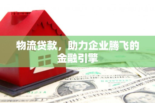 莎车物流贷款，助力企业腾飞的金融引擎