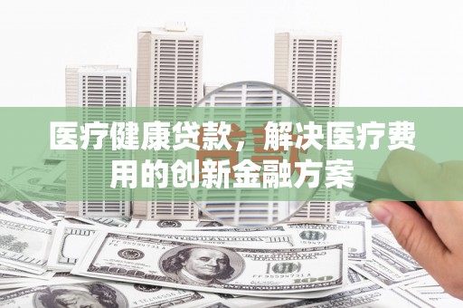 莎车医疗健康贷款，解决医疗费用的创新金融方案