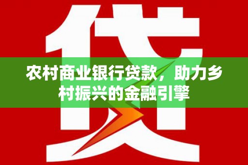 莎车农村商业银行贷款，助力乡村振兴的金融引擎